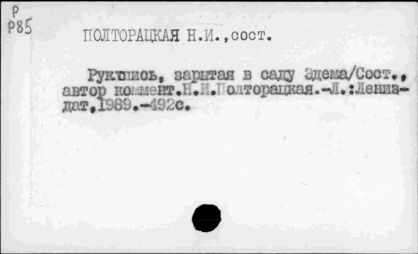 ﻿Р85
ПОЛТОРАЦКАЯ Н.И.,сост.
Рукишсь, заритая в саду Одеш/Сост. • автор ко.испт а-торацкая.-л.хлениа-дат,1989.-492с»